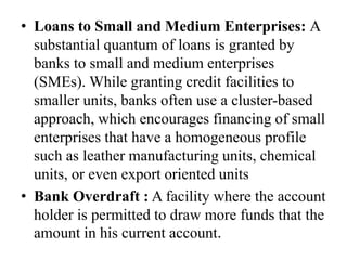 • Loans to Small and Medium Enterprises: A
substantial quantum of loans is granted by
banks to small and medium enterprises
(SMEs). While granting credit facilities to
smaller units, banks often use a cluster-based
approach, which encourages financing of small
enterprises that have a homogeneous profile
such as leather manufacturing units, chemical
units, or even export oriented units
• Bank Overdraft : A facility where the account
holder is permitted to draw more funds that the
amount in his current account.
 