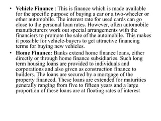 • Vehicle Finance : This is finance which is made available
for the specific purpose of buying a car or a two-wheeler or
other automobile. The interest rate for used cards can go
close to the personal loan rates. However, often automobile
manufacturers work out special arrangements with the
financiers to promote the sale of the automobile. This makes
it possible for vehicle-buyers to get attractive financing
terms for buying new vehicles.
• Home Finance: Banks extend home finance loans, either
directly or through home finance subsidiaries. Such long
term housing loans are provided to individuals and
corporations and also given as construction finance to
builders. The loans are secured by a mortgage of the
property financed. These loans are extended for maturities
generally ranging from five to fifteen years and a large
proportion of these loans are at floating rates of interest
 