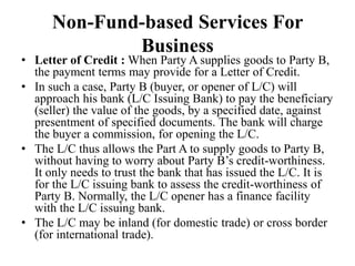 Non-Fund-based Services For
Business
• Letter of Credit : When Party A supplies goods to Party B,
the payment terms may provide for a Letter of Credit.
• In such a case, Party B (buyer, or opener of L/C) will
approach his bank (L/C Issuing Bank) to pay the beneficiary
(seller) the value of the goods, by a specified date, against
presentment of specified documents. The bank will charge
the buyer a commission, for opening the L/C.
• The L/C thus allows the Part A to supply goods to Party B,
without having to worry about Party B’s credit-worthiness.
It only needs to trust the bank that has issued the L/C. It is
for the L/C issuing bank to assess the credit-worthiness of
Party B. Normally, the L/C opener has a finance facility
with the L/C issuing bank.
• The L/C may be inland (for domestic trade) or cross border
(for international trade).
 