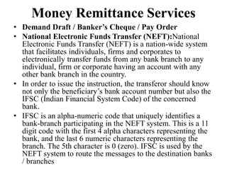 Money Remittance Services
• Demand Draft / Banker’s Cheque / Pay Order
• National Electronic Funds Transfer (NEFT):National
Electronic Funds Transfer (NEFT) is a nation-wide system
that facilitates individuals, firms and corporates to
electronically transfer funds from any bank branch to any
individual, firm or corporate having an account with any
other bank branch in the country.
• In order to issue the instruction, the transferor should know
not only the beneficiary’s bank account number but also the
IFSC (Indian Financial System Code) of the concerned
bank.
• IFSC is an alpha-numeric code that uniquely identifies a
bank-branch participating in the NEFT system. This is a 11
digit code with the first 4 alpha characters representing the
bank, and the last 6 numeric characters representing the
branch. The 5th character is 0 (zero). IFSC is used by the
NEFT system to route the messages to the destination banks
/ branches
 