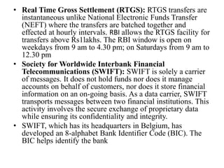 • Real Time Gross Settlement (RTGS): RTGS transfers are
instantaneous unlike National Electronic Funds Transfer
(NEFT) where the transfers are batched together and
effected at hourly intervals. RBI allows the RTGS facility for
transfers above Rs1lakhs. The RBI window is open on
weekdays from 9 am to 4.30 pm; on Saturdays from 9 am to
12.30 pm
• Society for Worldwide Interbank Financial
Telecommunications (SWIFT): SWIFT is solely a carrier
of messages. It does not hold funds nor does it manage
accounts on behalf of customers, nor does it store financial
information on an on-going basis. As a data carrier, SWIFT
transports messages between two financial institutions. This
activity involves the secure exchange of proprietary data
while ensuring its confidentiality and integrity.
• SWIFT, which has its headquarters in Belgium, has
developed an 8-alphabet Bank Identifier Code (BIC). The
BIC helps identify the bank
 