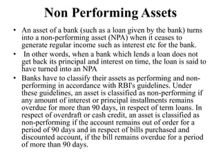 Non Performing Assets
• An asset of a bank (such as a loan given by the bank) turns
into a non-performing asset (NPA) when it ceases to
generate regular income such as interest etc for the bank.
• In other words, when a bank which lends a loan does not
get back its principal and interest on time, the loan is said to
have turned into an NPA
• Banks have to classify their assets as performing and non-
performing in accordance with RBI's guidelines. Under
these guidelines, an asset is classified as non-performing if
any amount of interest or principal installments remains
overdue for more than 90 days, in respect of term loans. In
respect of overdraft or cash credit, an asset is classified as
non-performing if the account remains out of order for a
period of 90 days and in respect of bills purchased and
discounted account, if the bill remains overdue for a period
of more than 90 days.
 