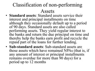Classification of non-performing
Assets
• Standard assets: Standard assets service their
interest and principal installments on time
although they occasionally default up to a period
of 90 days. Standard assets are also called
performing assets. They yield regular interest to
the banks and return the due principal on time and
thereby help the banks earn profit and recycle the
repaid part of the loans for further lending.
• Sub-standard assets: Sub-standard assets are
those assets which have remained NPAs (that is, if
any amount of interest or principal installments
remains overdue for more than 90 days) for a
period up to 12 months
 