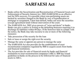 SARFAESI Act
• Banks utilize the Securitization and Reconstruction of Financial Assets and
Enforcement of Security Interest Act, 2002 (SARFAESI) as an effective
tool for NPA recovery. It is possible where non-performing assets are
backed by securities charged to the Bank by way of hypothecation or
mortgage or assignment. Upon loan default, banks can seize the securities
(except agricultural land) without intervention of the court.
• The SARFAESI Act, 2002 gives powers of "seize and desist" to banks.
Banks can give a notice in writing to the defaulting borrower requiring it to
discharge its liabilities within 60 days. If the borrower fails to comply with
the notice, the Bank may take recourse to one or more of the following
measures:
• Take possession of the security for the loan
• Sale or lease or assign the right over the security
• Manage the same or appoint any person to manage the same
• The SARFAESI Act also provides for the establishment of asset
reconstruction companies regulated by RBI to acquire assets from banks
and financial institutions.
• The Act provides for sale of financial assets by banks and financial
institutions to asset reconstruction companies (ARCs). RBI has issued
guidelines to banks on the process to be followed for sales of financial
assets to ARCs.
 