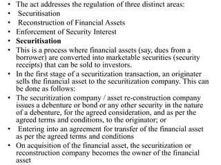 • The act addresses the regulation of three distinct areas:
• Securitisation
• Reconstruction of Financial Assets
• Enforcement of Security Interest
• Securitisation
• This is a process where financial assets (say, dues from a
borrower) are converted into marketable securities (security
receipts) that can be sold to investors.
• In the first stage of a securitization transaction, an originater
sells the financial asset to the securitization company. This can
be done as follows:
• The securitization company / asset re-construction company
issues a debenture or bond or any other security in the nature
of a debenture, for the agreed consideration, and as per the
agreed terms and conditions, to the originator; or
• Entering into an agreement for transfer of the financial asset
as per the agreed terms and conditions
• On acquisition of the financial asset, the securitization or
reconstruction company becomes the owner of the financial
asset
 