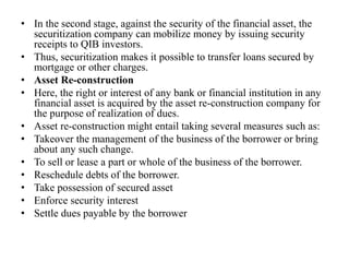 • In the second stage, against the security of the financial asset, the
securitization company can mobilize money by issuing security
receipts to QIB investors.
• Thus, securitization makes it possible to transfer loans secured by
mortgage or other charges.
• Asset Re-construction
• Here, the right or interest of any bank or financial institution in any
financial asset is acquired by the asset re-construction company for
the purpose of realization of dues.
• Asset re-construction might entail taking several measures such as:
• Takeover the management of the business of the borrower or bring
about any such change.
• To sell or lease a part or whole of the business of the borrower.
• Reschedule debts of the borrower.
• Take possession of secured asset
• Enforce security interest
• Settle dues payable by the borrower
 