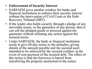 • Enforcement of Security Interest
• SARFAESI gives another window for banks and
financial institutions to enforce their security interest
without the intervention of Civil Court or the Debt
Recovery Tribunal (DRT).
• If the lender also holds security through a pledge of any
moveable assets, or the guarantee of any person, then it
can sell the pledged goods or proceed against the
guarantor without initiating any action against the
secured assets.
• Under SARFAESI, the bank or financial institution
needs to give 60-day notice to the defaulter, giving
details of the amount payable and the secured asset
intended to be enforced by the secured creditor, in the
event of non-payment of the secured debt. The effect of
this notice is that the borrower is barred from
transferring the property mentioned in the notice.
 