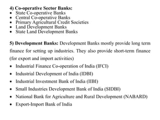 4) Co-operative Sector Banks:
 State Co-operative Banks
 Central Co-operative Banks
 Primary Agricultural Credit Societies
 Land Development Banks
 State Land Development Banks
5) Development Banks: Development Banks mostly provide long term
finance for setting up industries. They also provide short-term finance
(for export and import activities)
 Industrial Finance Co-operation of India (IFCI)
 Industrial Development of India (IDBI)
 Industrial Investment Bank of India (IIBI)
 Small Industries Development Bank of India (SIDBI)
 National Bank for Agriculture and Rural Development (NABARD)
 Export-Import Bank of India
 