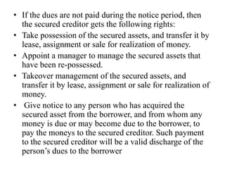 • If the dues are not paid during the notice period, then
the secured creditor gets the following rights:
• Take possession of the secured assets, and transfer it by
lease, assignment or sale for realization of money.
• Appoint a manager to manage the secured assets that
have been re-possessed.
• Takeover management of the secured assets, and
transfer it by lease, assignment or sale for realization of
money.
• Give notice to any person who has acquired the
secured asset from the borrower, and from whom any
money is due or may become due to the borrower, to
pay the moneys to the secured creditor. Such payment
to the secured creditor will be a valid discharge of the
person’s dues to the borrower
 