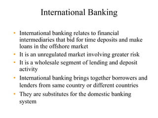 International Banking
• International banking relates to financial
intermediaries that bid for time deposits and make
loans in the offshore market
• It is an unregulated market involving greater risk
• It is a wholesale segment of lending and deposit
activity
• International banking brings together borrowers and
lenders from same country or different countries
• They are substitutes for the domestic banking
system
 