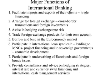 Major Functions of
International Banking
1. Facilitate imports and exports of their clients – trade
financing
2. Arrange for foreign exchange – cross-border
transactions and foreign investments
3. Assist in hedging exchange rate risk
4. Trade foreign exchange products for their own account
5. Borrow and lend in the Eurocurrency market
6. Participate in international loan syndicate – lending to
MNCs- project financing and to sovereign governments
– economic development
7. Participate in underwriting of Eurobonds and foreign
bonds issues.
8. Provide consultancy and advice on hedging strategies,
interest rate and currency swap financing and
international cash management services
 
