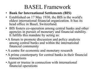 BASEL Framework
• Bank for International Settlements (BIS)
• Established on 17 May 1930, the BIS is the world's
oldest international financial organization. It has its
head office in Basel, Switzerland.
• BIS fosters co-operation among central banks and other
agencies in pursuit of monetary and financial stability.
It fulfills this mandate by acting as:
• A forum to promote discussion and policy analysis
among central banks and within the international
financial community
• A centre for economic and monetary research
• A prime counterparty for central banks in their financial
transactions
• Agent or trustee in connection with international
financial operations
 