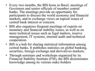• Every two months, the BIS hosts in Basel, meetings of
Governors and senior officials of member central
banks. The meetings provide an opportunity for
participants to discuss the world economy and financial
markets, and to exchange views on topical issues of
central bank interest or concern.
• BIS also organizes frequent meetings of experts on
monetary and financial stability issues, as well as on
more technical issues such as legal matters, reserve
management, IT systems, internal audit and technical
cooperation.
• BIS is a hub for sharing statistical information among
central banks. It publishes statistics on global banking,
securities, foreign exchange and derivatives markets.
• Through seminars and workshops organized by its
Financial Stability Institute (FSI), the BIS disseminates
knowledge among its various stake-holders
 