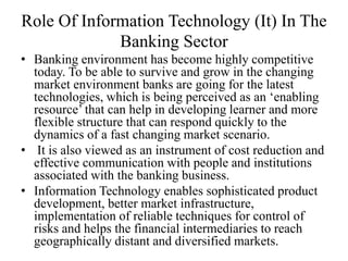 Role Of Information Technology (It) In The
Banking Sector
• Banking environment has become highly competitive
today. To be able to survive and grow in the changing
market environment banks are going for the latest
technologies, which is being perceived as an ‘enabling
resource’ that can help in developing learner and more
flexible structure that can respond quickly to the
dynamics of a fast changing market scenario.
• It is also viewed as an instrument of cost reduction and
effective communication with people and institutions
associated with the banking business.
• Information Technology enables sophisticated product
development, better market infrastructure,
implementation of reliable techniques for control of
risks and helps the financial intermediaries to reach
geographically distant and diversified markets.
 