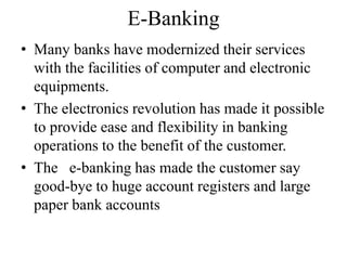 E-Banking
• Many banks have modernized their services
with the facilities of computer and electronic
equipments.
• The electronics revolution has made it possible
to provide ease and flexibility in banking
operations to the benefit of the customer.
• The e-banking has made the customer say
good-bye to huge account registers and large
paper bank accounts
 