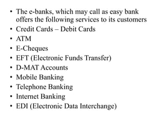 • The e-banks, which may call as easy bank
offers the following services to its customers
• Credit Cards – Debit Cards
• ATM
• E-Cheques
• EFT (Electronic Funds Transfer)
• D-MAT Accounts
• Mobile Banking
• Telephone Banking
• Internet Banking
• EDI (Electronic Data Interchange)
 