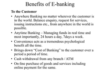 Benefits of E-banking
To the Customer
• Anywhere Banking no matter wherever the customer is
in the world. Balance enquiry, request for services,
issuing instructions etc., from anywhere in the world is
possible.
• Anytime Banking – Managing funds in real time and
most importantly, 24 hours a day, 7days a week.
• Convenience acts as a tremendous psychological
benefit all the time.
• Brings down “Cost of Banking” to the customer over a
period a period of time.
• Cash withdrawal from any branch / ATM
• On-line purchase of goods and services including
online payment for the same.
 