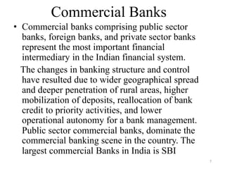 7
Commercial Banks
• Commercial banks comprising public sector
banks, foreign banks, and private sector banks
represent the most important financial
intermediary in the Indian financial system.
The changes in banking structure and control
have resulted due to wider geographical spread
and deeper penetration of rural areas, higher
mobilization of deposits, reallocation of bank
credit to priority activities, and lower
operational autonomy for a bank management.
Public sector commercial banks, dominate the
commercial banking scene in the country. The
largest commercial Banks in India is SBI
 