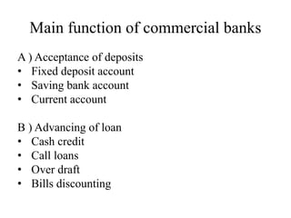 Main function of commercial banks
A ) Acceptance of deposits
• Fixed deposit account
• Saving bank account
• Current account
B ) Advancing of loan
• Cash credit
• Call loans
• Over draft
• Bills discounting
 