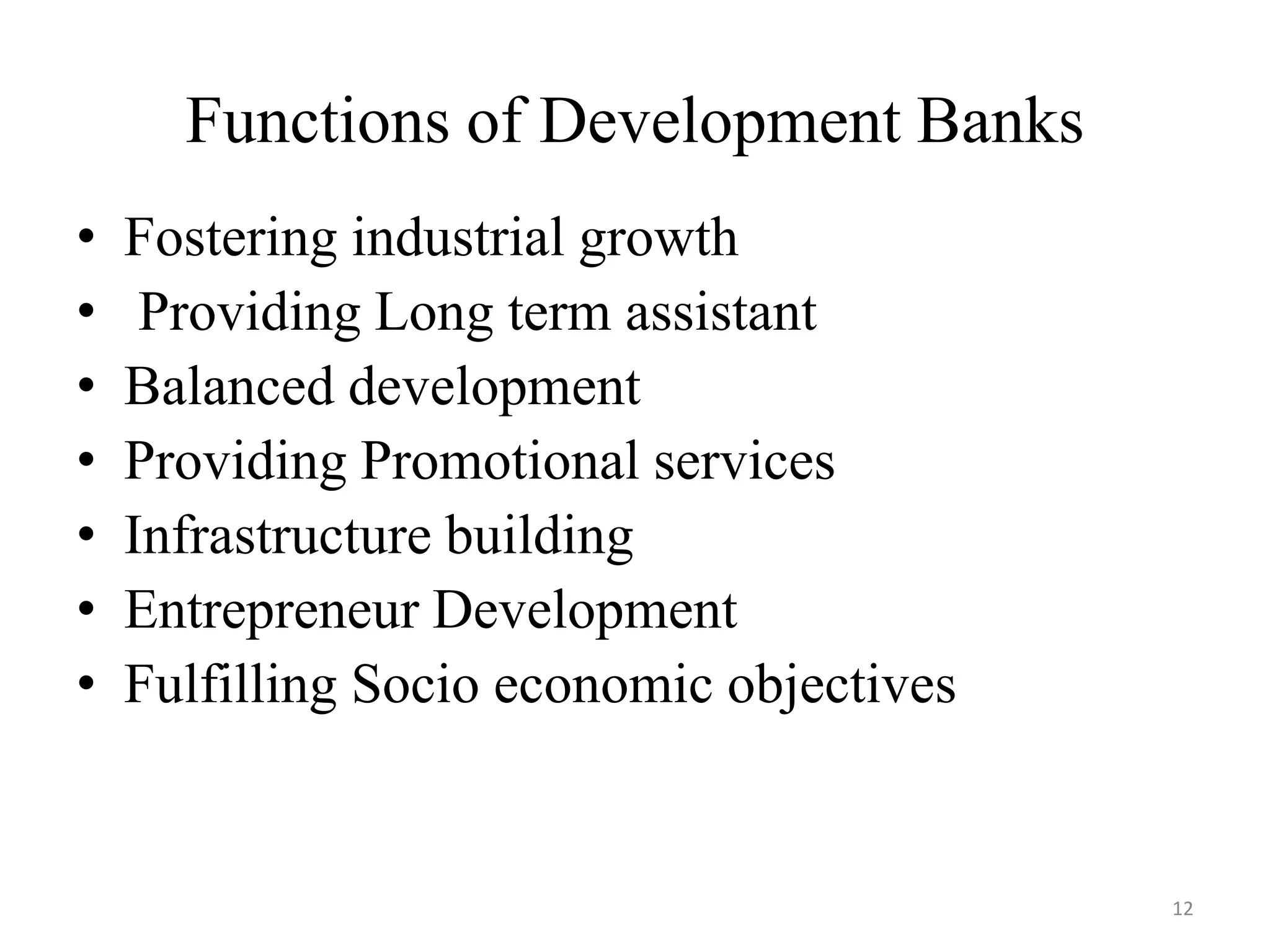 12
Functions of Development Banks
• Fostering industrial growth
• Providing Long term assistant
• Balanced development
• Providing Promotional services
• Infrastructure building
• Entrepreneur Development
• Fulfilling Socio economic objectives
 