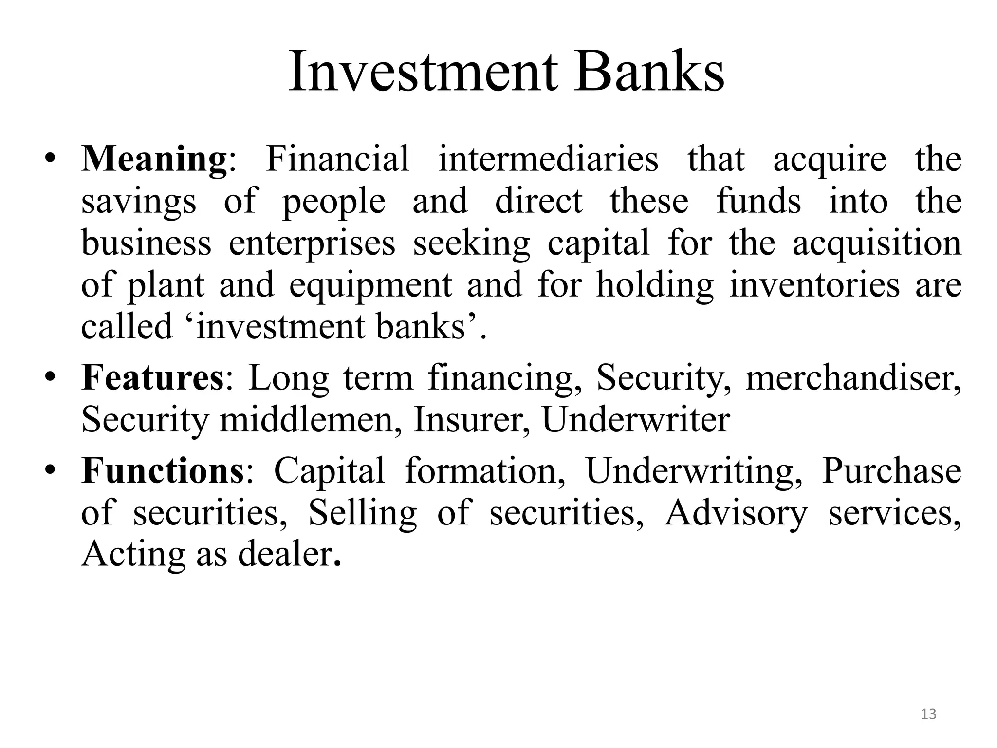 13
Investment Banks
• Meaning: Financial intermediaries that acquire the
savings of people and direct these funds into the
business enterprises seeking capital for the acquisition
of plant and equipment and for holding inventories are
called ‘investment banks’.
• Features: Long term financing, Security, merchandiser,
Security middlemen, Insurer, Underwriter
• Functions: Capital formation, Underwriting, Purchase
of securities, Selling of securities, Advisory services,
Acting as dealer.
 