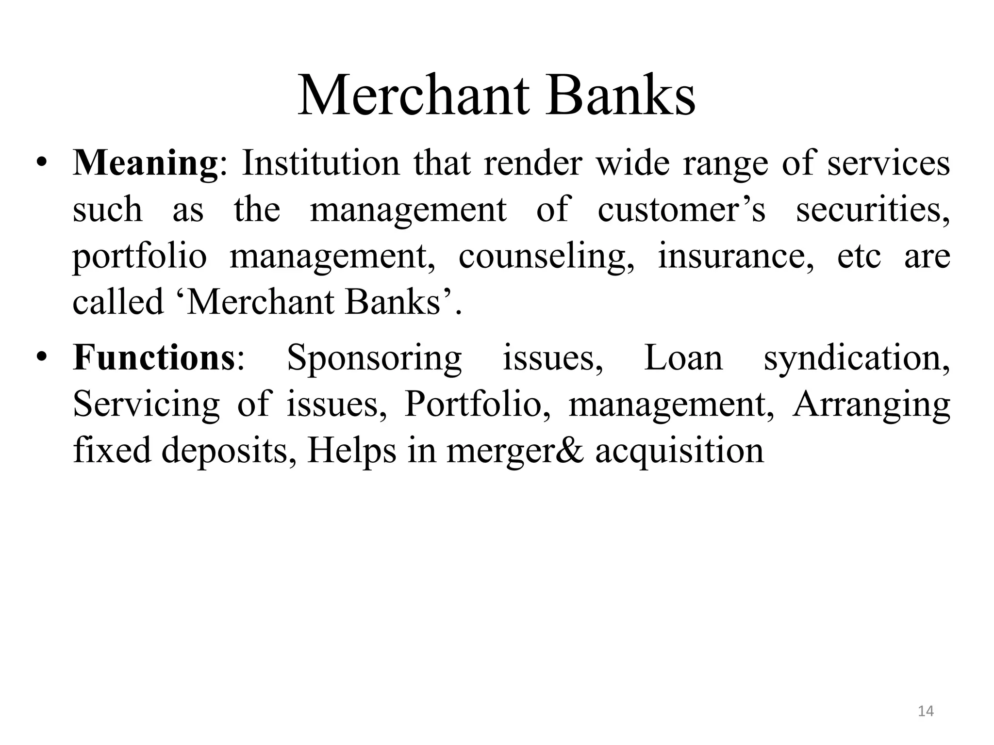 14
Merchant Banks
• Meaning: Institution that render wide range of services
such as the management of customer’s securities,
portfolio management, counseling, insurance, etc are
called ‘Merchant Banks’.
• Functions: Sponsoring issues, Loan syndication,
Servicing of issues, Portfolio, management, Arranging
fixed deposits, Helps in merger& acquisition
 