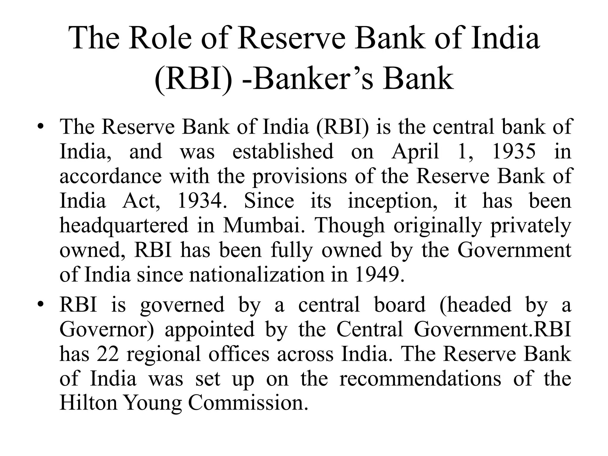 The Role of Reserve Bank of India
(RBI) -Banker’s Bank
• The Reserve Bank of India (RBI) is the central bank of
India, and was established on April 1, 1935 in
accordance with the provisions of the Reserve Bank of
India Act, 1934. Since its inception, it has been
headquartered in Mumbai. Though originally privately
owned, RBI has been fully owned by the Government
of India since nationalization in 1949.
• RBI is governed by a central board (headed by a
Governor) appointed by the Central Government.RBI
has 22 regional offices across India. The Reserve Bank
of India was set up on the recommendations of the
Hilton Young Commission.
 