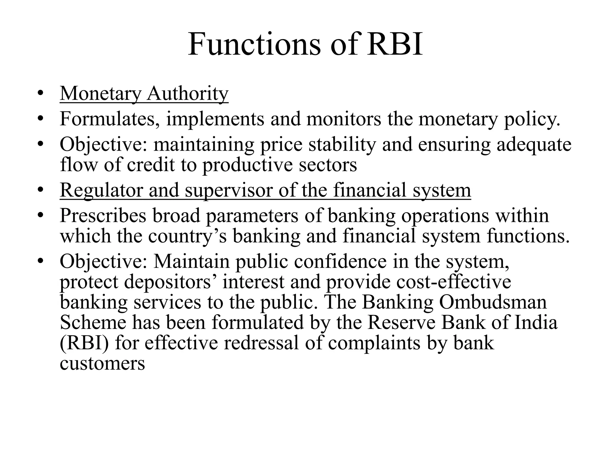 Functions of RBI
• Monetary Authority
• Formulates, implements and monitors the monetary policy.
• Objective: maintaining price stability and ensuring adequate
flow of credit to productive sectors
• Regulator and supervisor of the financial system
• Prescribes broad parameters of banking operations within
which the country’s banking and financial system functions.
• Objective: Maintain public confidence in the system,
protect depositors’ interest and provide cost-effective
banking services to the public. The Banking Ombudsman
Scheme has been formulated by the Reserve Bank of India
(RBI) for effective redressal of complaints by bank
customers
 