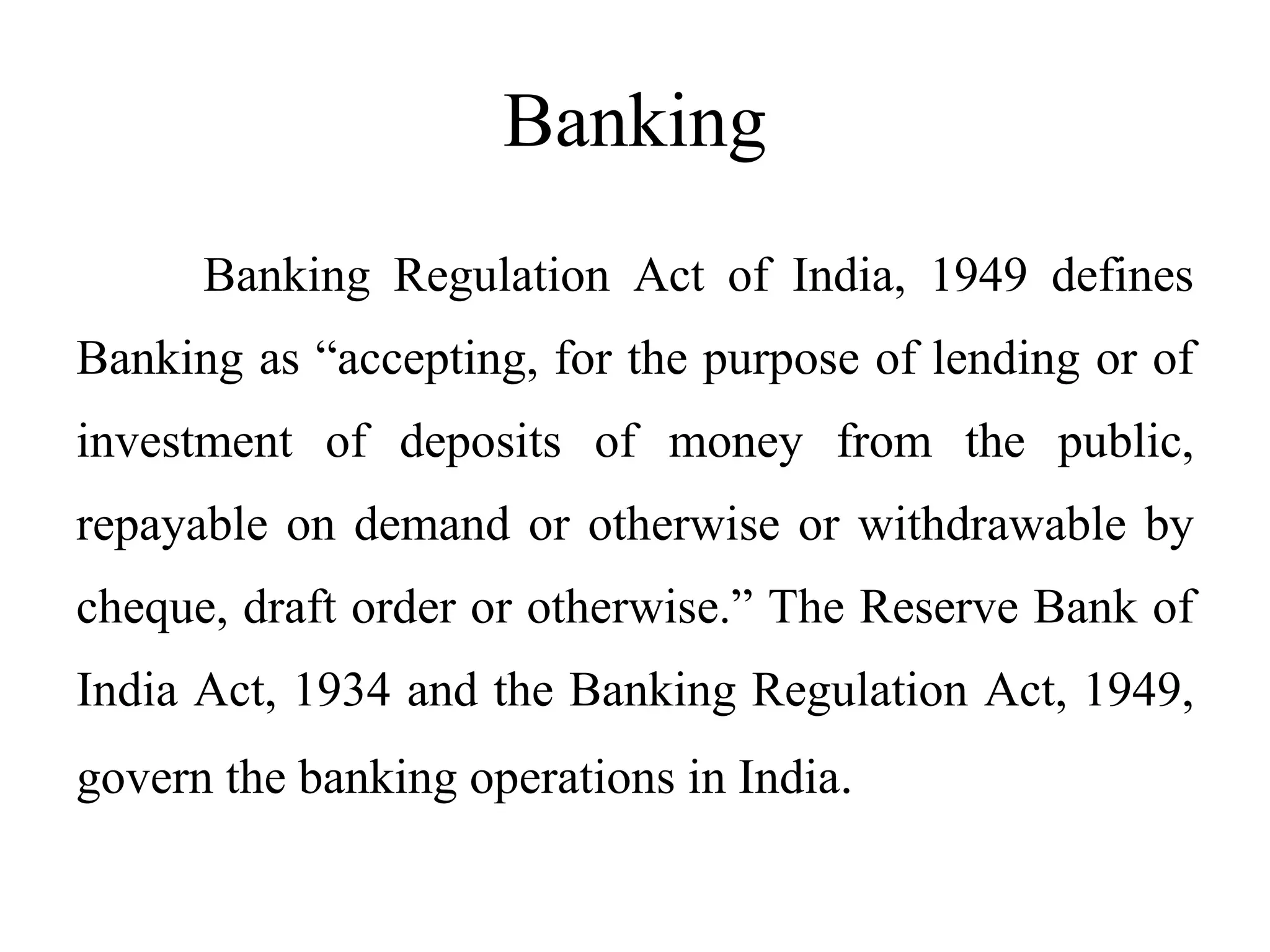 Banking
Banking Regulation Act of India, 1949 defines
Banking as “accepting, for the purpose of lending or of
investment of deposits of money from the public,
repayable on demand or otherwise or withdrawable by
cheque, draft order or otherwise.” The Reserve Bank of
India Act, 1934 and the Banking Regulation Act, 1949,
govern the banking operations in India.
 
