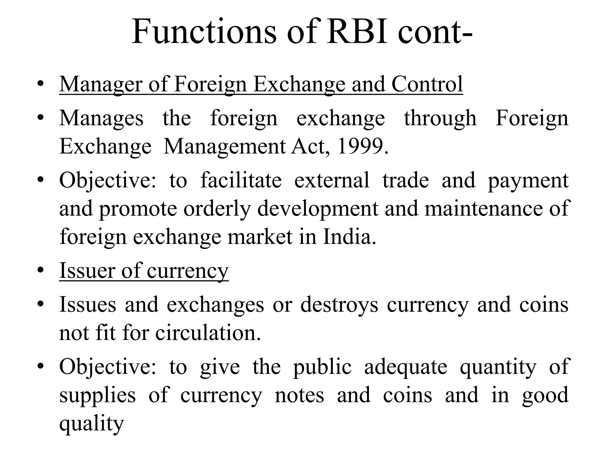 Functions of RBI cont-
• Manager of Foreign Exchange and Control
• Manages the foreign exchange through Foreign
Exchange Management Act, 1999.
• Objective: to facilitate external trade and payment
and promote orderly development and maintenance of
foreign exchange market in India.
• Issuer of currency
• Issues and exchanges or destroys currency and coins
not fit for circulation.
• Objective: to give the public adequate quantity of
supplies of currency notes and coins and in good
quality
 