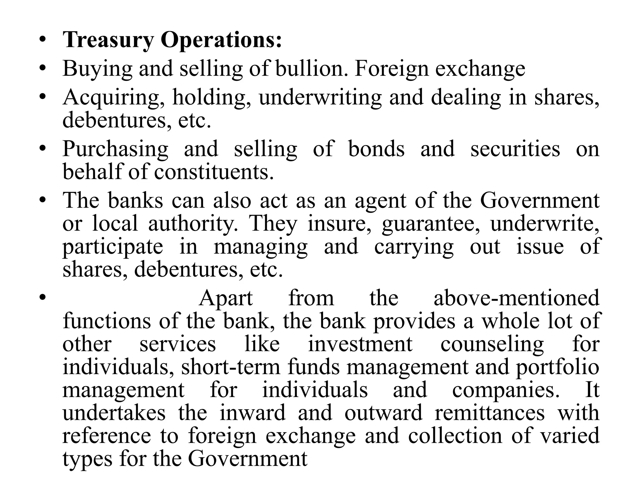 • Treasury Operations:
• Buying and selling of bullion. Foreign exchange
• Acquiring, holding, underwriting and dealing in shares,
debentures, etc.
• Purchasing and selling of bonds and securities on
behalf of constituents.
• The banks can also act as an agent of the Government
or local authority. They insure, guarantee, underwrite,
participate in managing and carrying out issue of
shares, debentures, etc.
• Apart from the above-mentioned
functions of the bank, the bank provides a whole lot of
other services like investment counseling for
individuals, short-term funds management and portfolio
management for individuals and companies. It
undertakes the inward and outward remittances with
reference to foreign exchange and collection of varied
types for the Government
 