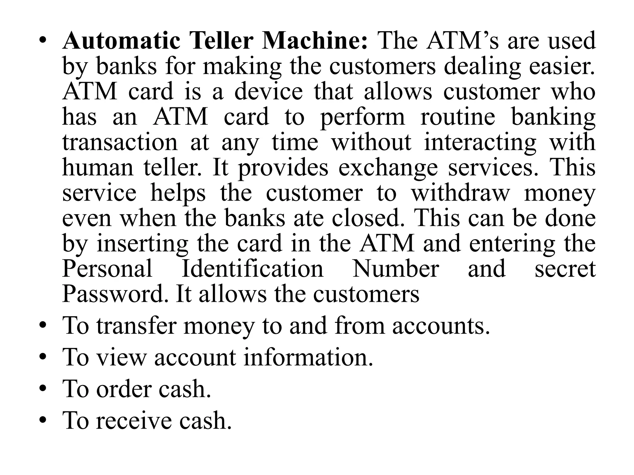 • Automatic Teller Machine: The ATM’s are used
by banks for making the customers dealing easier.
ATM card is a device that allows customer who
has an ATM card to perform routine banking
transaction at any time without interacting with
human teller. It provides exchange services. This
service helps the customer to withdraw money
even when the banks ate closed. This can be done
by inserting the card in the ATM and entering the
Personal Identification Number and secret
Password. It allows the customers
• To transfer money to and from accounts.
• To view account information.
• To order cash.
• To receive cash.
 