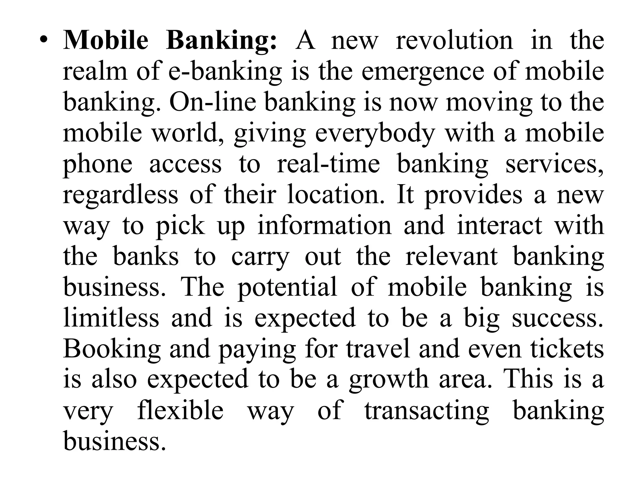 • Mobile Banking: A new revolution in the
realm of e-banking is the emergence of mobile
banking. On-line banking is now moving to the
mobile world, giving everybody with a mobile
phone access to real-time banking services,
regardless of their location. It provides a new
way to pick up information and interact with
the banks to carry out the relevant banking
business. The potential of mobile banking is
limitless and is expected to be a big success.
Booking and paying for travel and even tickets
is also expected to be a growth area. This is a
very flexible way of transacting banking
business.
 