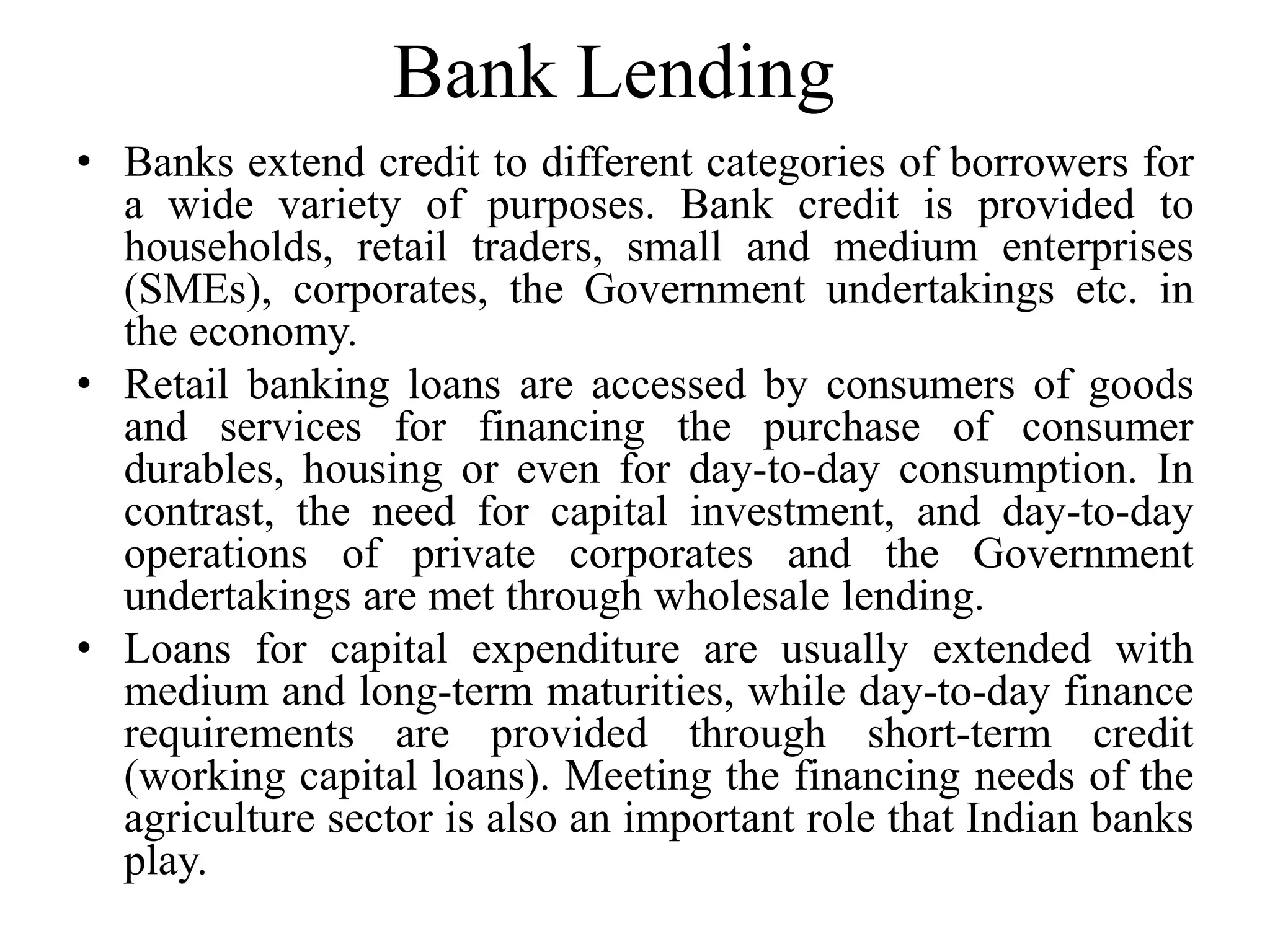 Bank Lending
• Banks extend credit to different categories of borrowers for
a wide variety of purposes. Bank credit is provided to
households, retail traders, small and medium enterprises
(SMEs), corporates, the Government undertakings etc. in
the economy.
• Retail banking loans are accessed by consumers of goods
and services for financing the purchase of consumer
durables, housing or even for day-to-day consumption. In
contrast, the need for capital investment, and day-to-day
operations of private corporates and the Government
undertakings are met through wholesale lending.
• Loans for capital expenditure are usually extended with
medium and long-term maturities, while day-to-day finance
requirements are provided through short-term credit
(working capital loans). Meeting the financing needs of the
agriculture sector is also an important role that Indian banks
play.
 