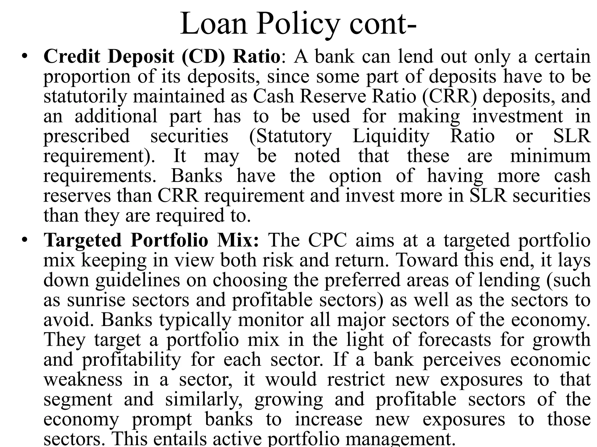 Loan Policy cont-
• Credit Deposit (CD) Ratio: A bank can lend out only a certain
proportion of its deposits, since some part of deposits have to be
statutorily maintained as Cash Reserve Ratio (CRR) deposits, and
an additional part has to be used for making investment in
prescribed securities (Statutory Liquidity Ratio or SLR
requirement). It may be noted that these are minimum
requirements. Banks have the option of having more cash
reserves than CRR requirement and invest more in SLR securities
than they are required to.
• Targeted Portfolio Mix: The CPC aims at a targeted portfolio
mix keeping in view both risk and return. Toward this end, it lays
down guidelines on choosing the preferred areas of lending (such
as sunrise sectors and profitable sectors) as well as the sectors to
avoid. Banks typically monitor all major sectors of the economy.
They target a portfolio mix in the light of forecasts for growth
and profitability for each sector. If a bank perceives economic
weakness in a sector, it would restrict new exposures to that
segment and similarly, growing and profitable sectors of the
economy prompt banks to increase new exposures to those
sectors. This entails active portfolio management.
 