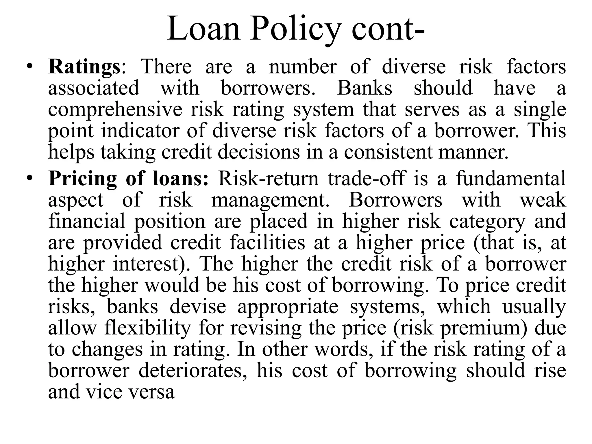 Loan Policy cont-
• Ratings: There are a number of diverse risk factors
associated with borrowers. Banks should have a
comprehensive risk rating system that serves as a single
point indicator of diverse risk factors of a borrower. This
helps taking credit decisions in a consistent manner.
• Pricing of loans: Risk-return trade-off is a fundamental
aspect of risk management. Borrowers with weak
financial position are placed in higher risk category and
are provided credit facilities at a higher price (that is, at
higher interest). The higher the credit risk of a borrower
the higher would be his cost of borrowing. To price credit
risks, banks devise appropriate systems, which usually
allow flexibility for revising the price (risk premium) due
to changes in rating. In other words, if the risk rating of a
borrower deteriorates, his cost of borrowing should rise
and vice versa
 