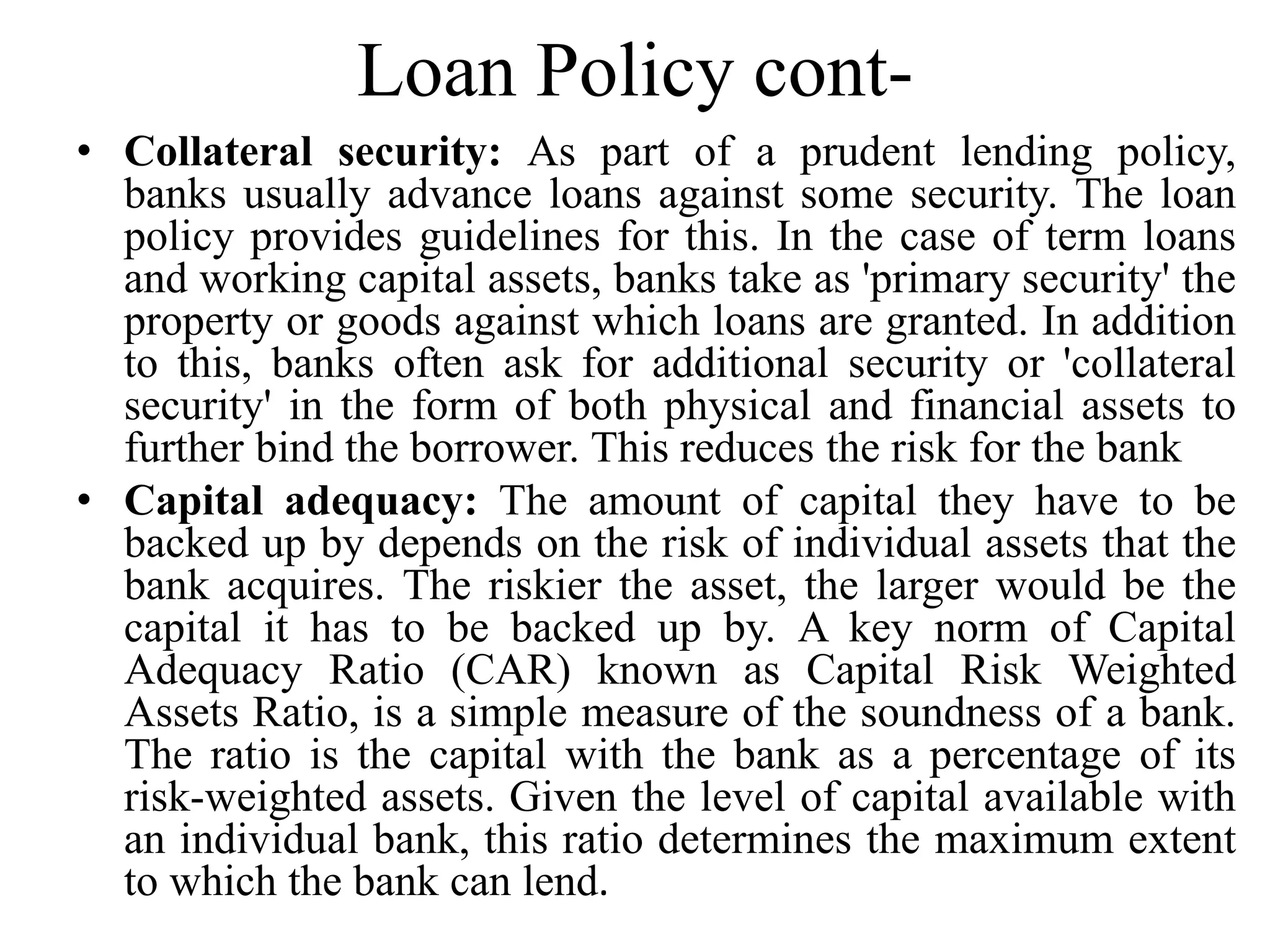 Loan Policy cont-
• Collateral security: As part of a prudent lending policy,
banks usually advance loans against some security. The loan
policy provides guidelines for this. In the case of term loans
and working capital assets, banks take as 'primary security' the
property or goods against which loans are granted. In addition
to this, banks often ask for additional security or 'collateral
security' in the form of both physical and financial assets to
further bind the borrower. This reduces the risk for the bank
• Capital adequacy: The amount of capital they have to be
backed up by depends on the risk of individual assets that the
bank acquires. The riskier the asset, the larger would be the
capital it has to be backed up by. A key norm of Capital
Adequacy Ratio (CAR) known as Capital Risk Weighted
Assets Ratio, is a simple measure of the soundness of a bank.
The ratio is the capital with the bank as a percentage of its
risk-weighted assets. Given the level of capital available with
an individual bank, this ratio determines the maximum extent
to which the bank can lend.
 