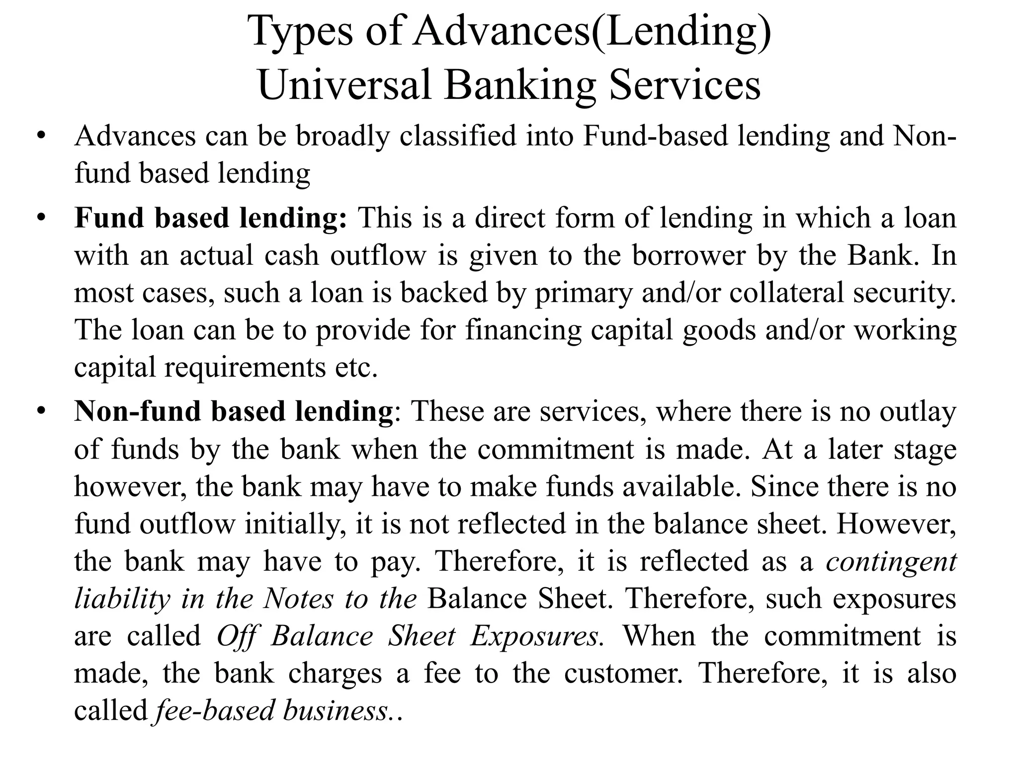 Types of Advances(Lending)
Universal Banking Services
• Advances can be broadly classified into Fund-based lending and Non-
fund based lending
• Fund based lending: This is a direct form of lending in which a loan
with an actual cash outflow is given to the borrower by the Bank. In
most cases, such a loan is backed by primary and/or collateral security.
The loan can be to provide for financing capital goods and/or working
capital requirements etc.
• Non-fund based lending: These are services, where there is no outlay
of funds by the bank when the commitment is made. At a later stage
however, the bank may have to make funds available. Since there is no
fund outflow initially, it is not reflected in the balance sheet. However,
the bank may have to pay. Therefore, it is reflected as a contingent
liability in the Notes to the Balance Sheet. Therefore, such exposures
are called Off Balance Sheet Exposures. When the commitment is
made, the bank charges a fee to the customer. Therefore, it is also
called fee-based business..
 
