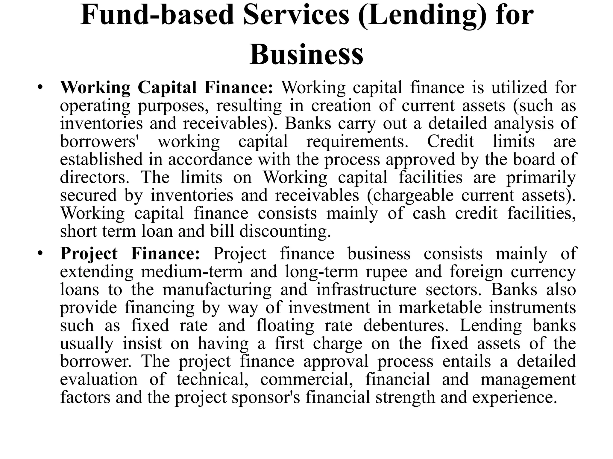 Fund-based Services (Lending) for
Business
• Working Capital Finance: Working capital finance is utilized for
operating purposes, resulting in creation of current assets (such as
inventories and receivables). Banks carry out a detailed analysis of
borrowers' working capital requirements. Credit limits are
established in accordance with the process approved by the board of
directors. The limits on Working capital facilities are primarily
secured by inventories and receivables (chargeable current assets).
Working capital finance consists mainly of cash credit facilities,
short term loan and bill discounting.
• Project Finance: Project finance business consists mainly of
extending medium-term and long-term rupee and foreign currency
loans to the manufacturing and infrastructure sectors. Banks also
provide financing by way of investment in marketable instruments
such as fixed rate and floating rate debentures. Lending banks
usually insist on having a first charge on the fixed assets of the
borrower. The project finance approval process entails a detailed
evaluation of technical, commercial, financial and management
factors and the project sponsor's financial strength and experience.
 