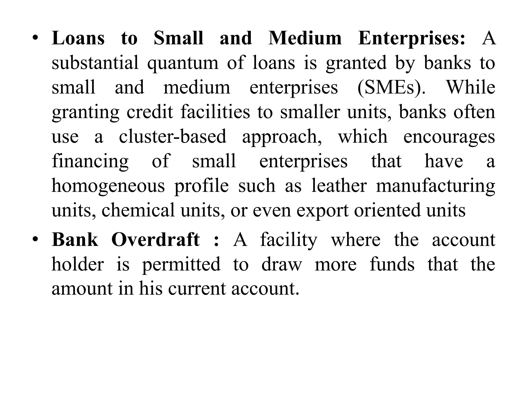 • Loans to Small and Medium Enterprises: A
substantial quantum of loans is granted by banks to
small and medium enterprises (SMEs). While
granting credit facilities to smaller units, banks often
use a cluster-based approach, which encourages
financing of small enterprises that have a
homogeneous profile such as leather manufacturing
units, chemical units, or even export oriented units
• Bank Overdraft : A facility where the account
holder is permitted to draw more funds that the
amount in his current account.
 
