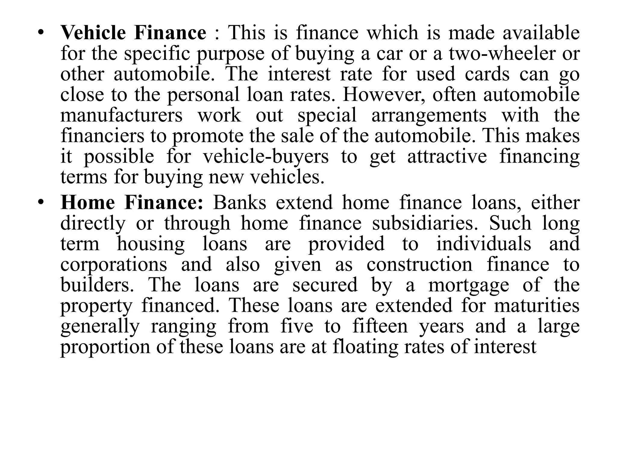 • Vehicle Finance : This is finance which is made available
for the specific purpose of buying a car or a two-wheeler or
other automobile. The interest rate for used cards can go
close to the personal loan rates. However, often automobile
manufacturers work out special arrangements with the
financiers to promote the sale of the automobile. This makes
it possible for vehicle-buyers to get attractive financing
terms for buying new vehicles.
• Home Finance: Banks extend home finance loans, either
directly or through home finance subsidiaries. Such long
term housing loans are provided to individuals and
corporations and also given as construction finance to
builders. The loans are secured by a mortgage of the
property financed. These loans are extended for maturities
generally ranging from five to fifteen years and a large
proportion of these loans are at floating rates of interest
 