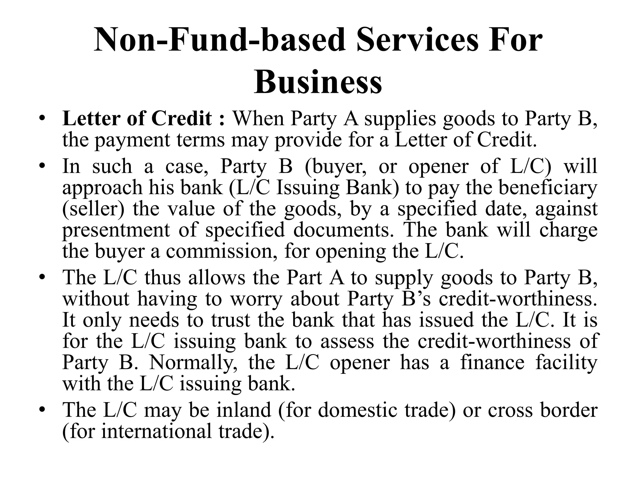 Non-Fund-based Services For
Business
• Letter of Credit : When Party A supplies goods to Party B,
the payment terms may provide for a Letter of Credit.
• In such a case, Party B (buyer, or opener of L/C) will
approach his bank (L/C Issuing Bank) to pay the beneficiary
(seller) the value of the goods, by a specified date, against
presentment of specified documents. The bank will charge
the buyer a commission, for opening the L/C.
• The L/C thus allows the Part A to supply goods to Party B,
without having to worry about Party B’s credit-worthiness.
It only needs to trust the bank that has issued the L/C. It is
for the L/C issuing bank to assess the credit-worthiness of
Party B. Normally, the L/C opener has a finance facility
with the L/C issuing bank.
• The L/C may be inland (for domestic trade) or cross border
(for international trade).
 