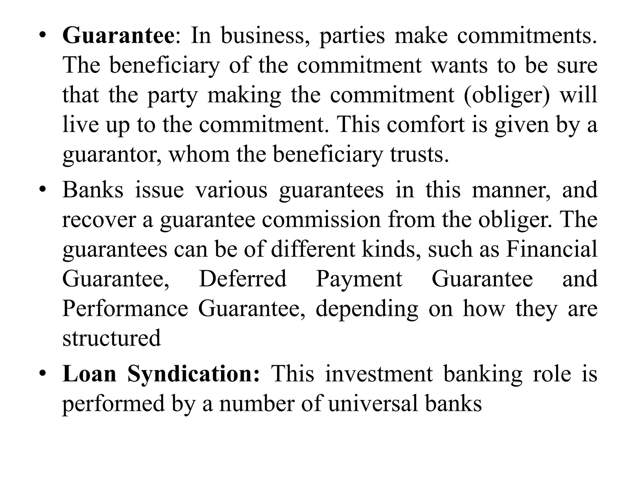 • Guarantee: In business, parties make commitments.
The beneficiary of the commitment wants to be sure
that the party making the commitment (obliger) will
live up to the commitment. This comfort is given by a
guarantor, whom the beneficiary trusts.
• Banks issue various guarantees in this manner, and
recover a guarantee commission from the obliger. The
guarantees can be of different kinds, such as Financial
Guarantee, Deferred Payment Guarantee and
Performance Guarantee, depending on how they are
structured
• Loan Syndication: This investment banking role is
performed by a number of universal banks
 