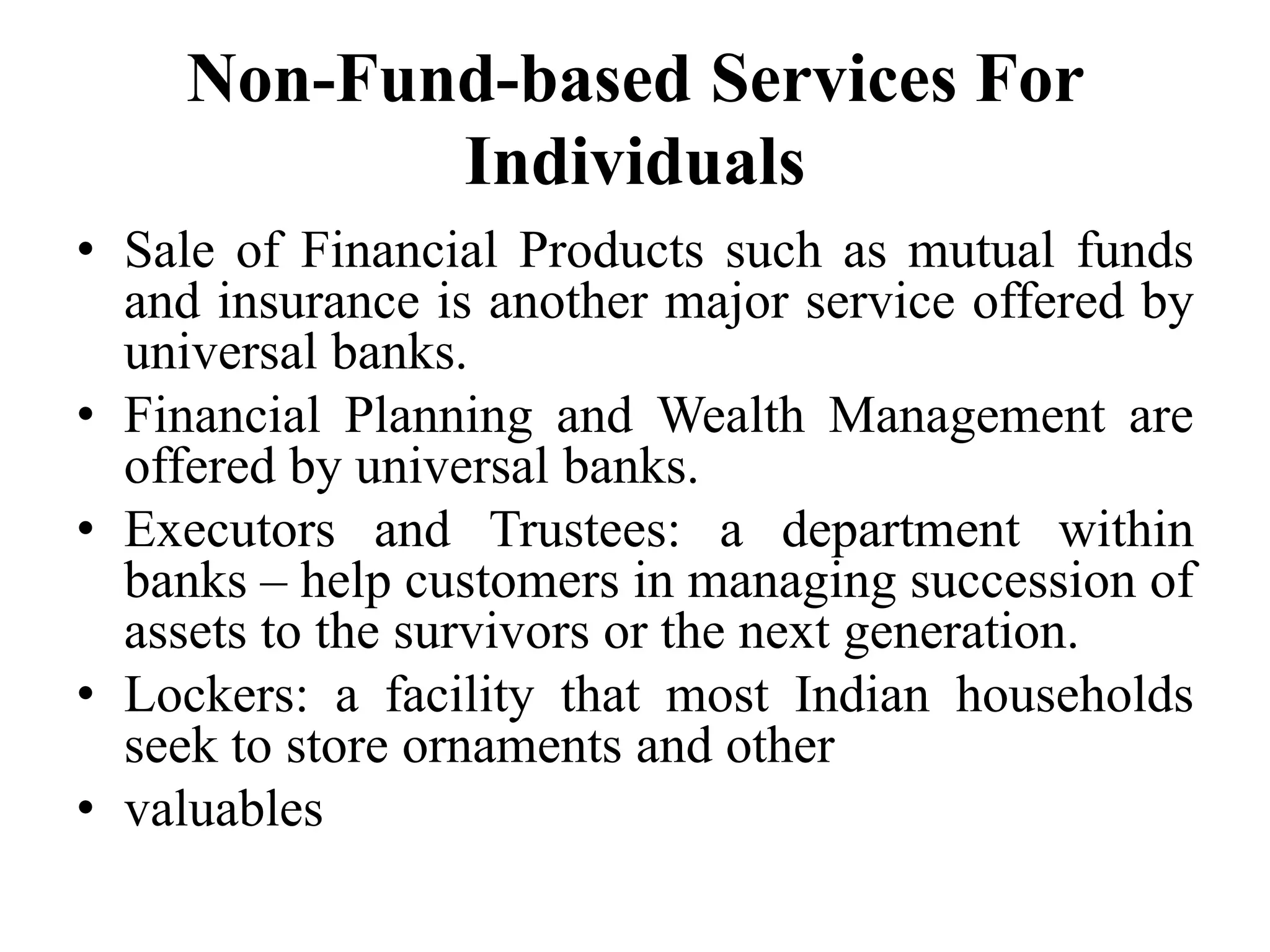 Non-Fund-based Services For
Individuals
• Sale of Financial Products such as mutual funds
and insurance is another major service offered by
universal banks.
• Financial Planning and Wealth Management are
offered by universal banks.
• Executors and Trustees: a department within
banks – help customers in managing succession of
assets to the survivors or the next generation.
• Lockers: a facility that most Indian households
seek to store ornaments and other
• valuables
 