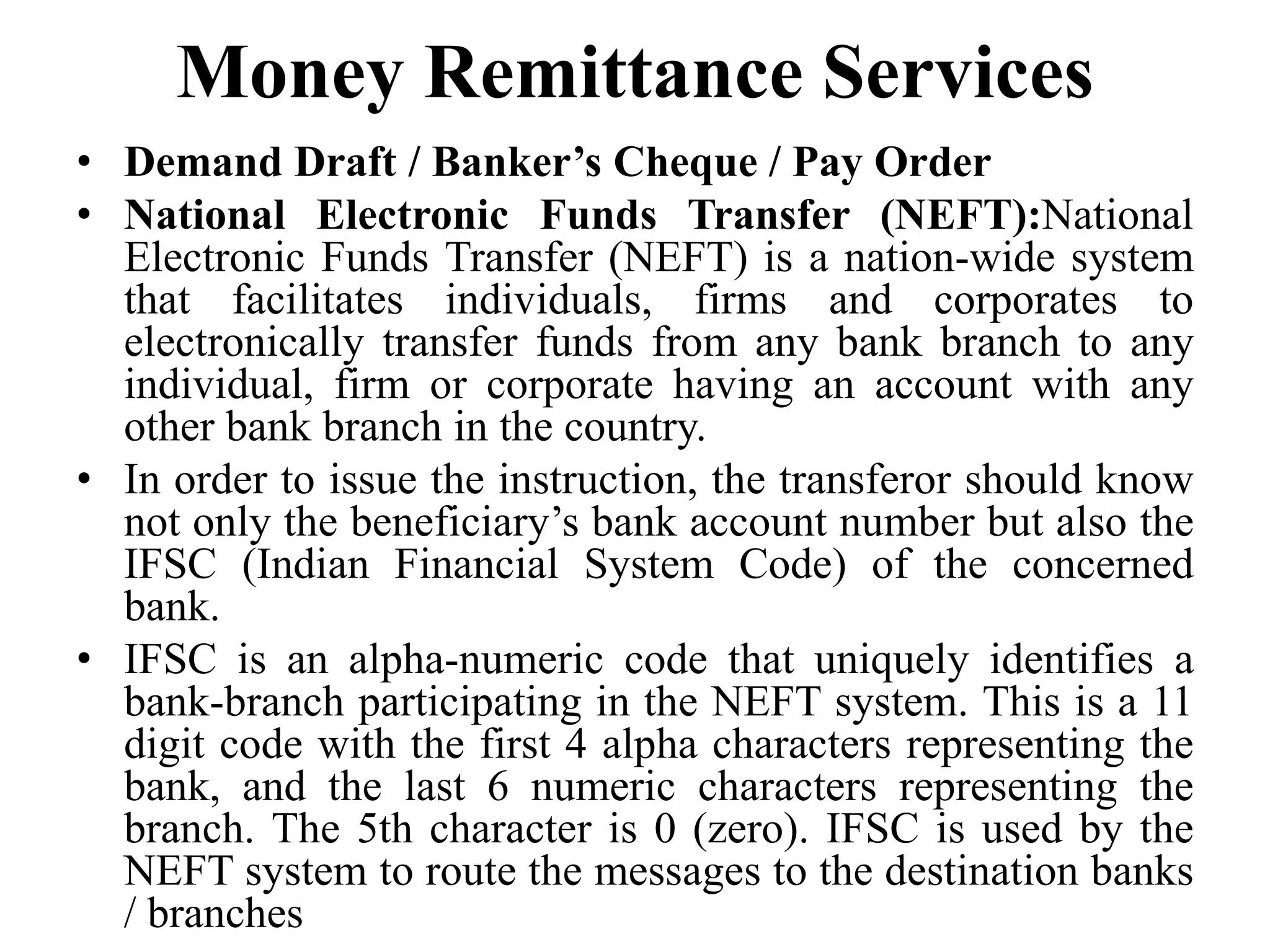 Money Remittance Services
• Demand Draft / Banker’s Cheque / Pay Order
• National Electronic Funds Transfer (NEFT):National
Electronic Funds Transfer (NEFT) is a nation-wide system
that facilitates individuals, firms and corporates to
electronically transfer funds from any bank branch to any
individual, firm or corporate having an account with any
other bank branch in the country.
• In order to issue the instruction, the transferor should know
not only the beneficiary’s bank account number but also the
IFSC (Indian Financial System Code) of the concerned
bank.
• IFSC is an alpha-numeric code that uniquely identifies a
bank-branch participating in the NEFT system. This is a 11
digit code with the first 4 alpha characters representing the
bank, and the last 6 numeric characters representing the
branch. The 5th character is 0 (zero). IFSC is used by the
NEFT system to route the messages to the destination banks
/ branches
 