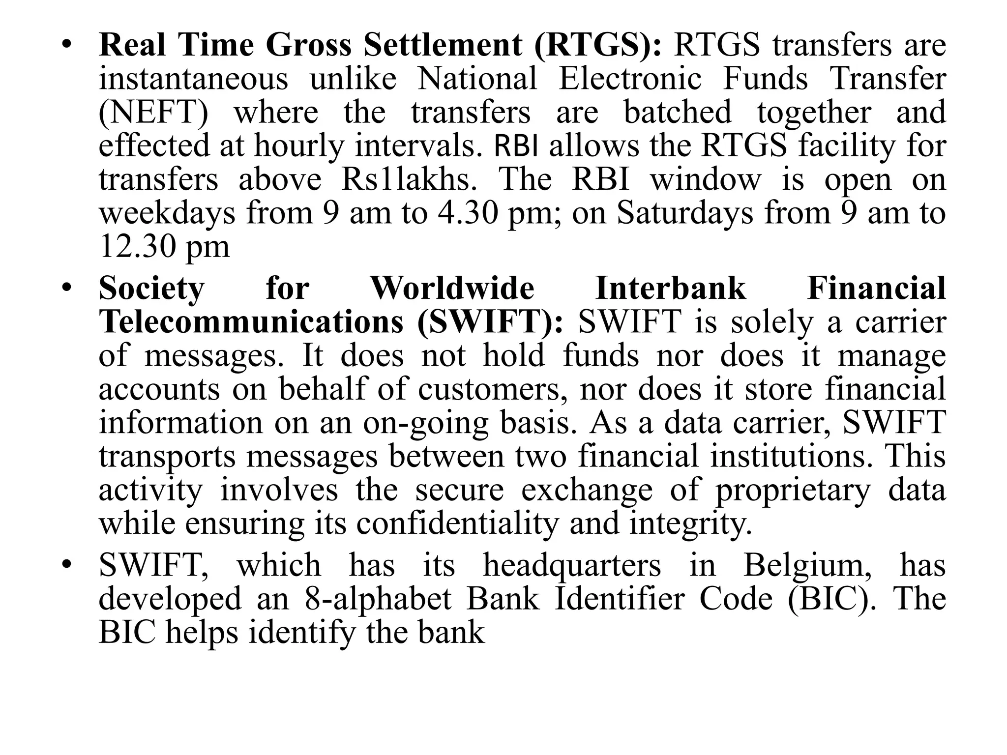 • Real Time Gross Settlement (RTGS): RTGS transfers are
instantaneous unlike National Electronic Funds Transfer
(NEFT) where the transfers are batched together and
effected at hourly intervals. RBI allows the RTGS facility for
transfers above Rs1lakhs. The RBI window is open on
weekdays from 9 am to 4.30 pm; on Saturdays from 9 am to
12.30 pm
• Society for Worldwide Interbank Financial
Telecommunications (SWIFT): SWIFT is solely a carrier
of messages. It does not hold funds nor does it manage
accounts on behalf of customers, nor does it store financial
information on an on-going basis. As a data carrier, SWIFT
transports messages between two financial institutions. This
activity involves the secure exchange of proprietary data
while ensuring its confidentiality and integrity.
• SWIFT, which has its headquarters in Belgium, has
developed an 8-alphabet Bank Identifier Code (BIC). The
BIC helps identify the bank
 