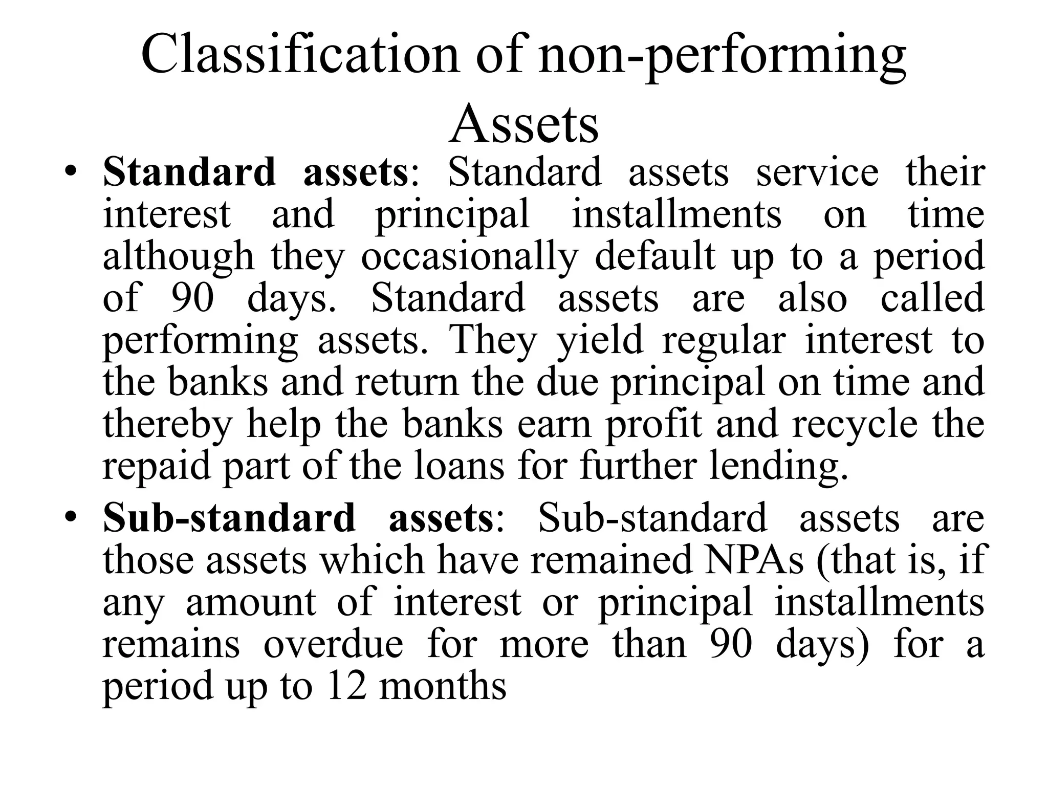 Classification of non-performing
Assets
• Standard assets: Standard assets service their
interest and principal installments on time
although they occasionally default up to a period
of 90 days. Standard assets are also called
performing assets. They yield regular interest to
the banks and return the due principal on time and
thereby help the banks earn profit and recycle the
repaid part of the loans for further lending.
• Sub-standard assets: Sub-standard assets are
those assets which have remained NPAs (that is, if
any amount of interest or principal installments
remains overdue for more than 90 days) for a
period up to 12 months
 