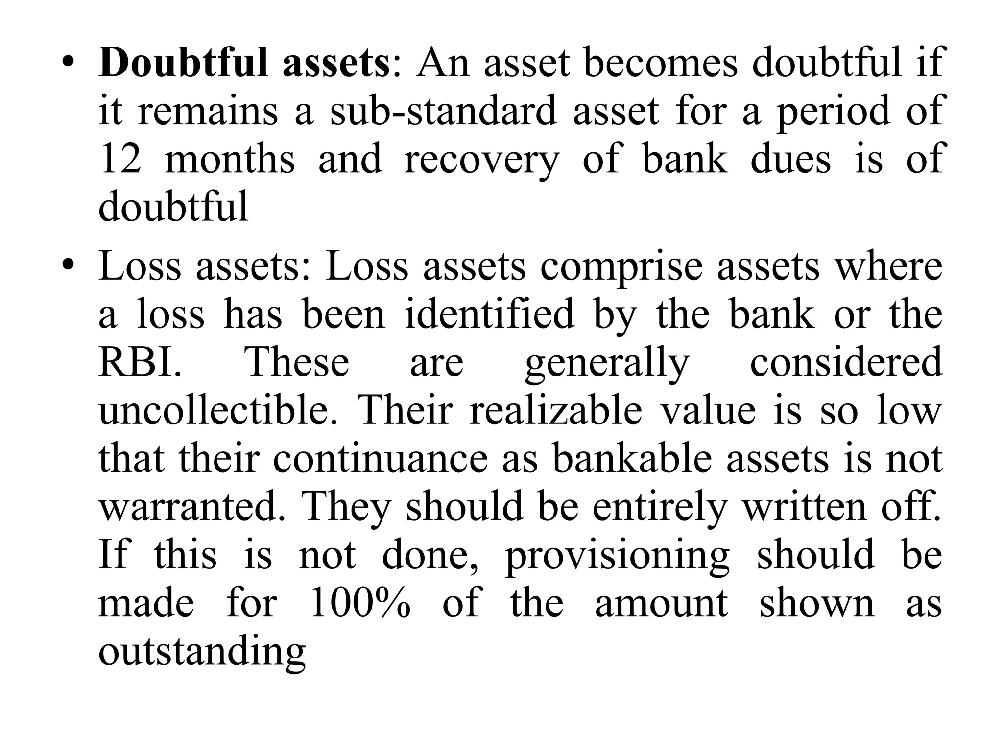 • Doubtful assets: An asset becomes doubtful if
it remains a sub-standard asset for a period of
12 months and recovery of bank dues is of
doubtful
• Loss assets: Loss assets comprise assets where
a loss has been identified by the bank or the
RBI. These are generally considered
uncollectible. Their realizable value is so low
that their continuance as bankable assets is not
warranted. They should be entirely written off.
If this is not done, provisioning should be
made for 100% of the amount shown as
outstanding
 