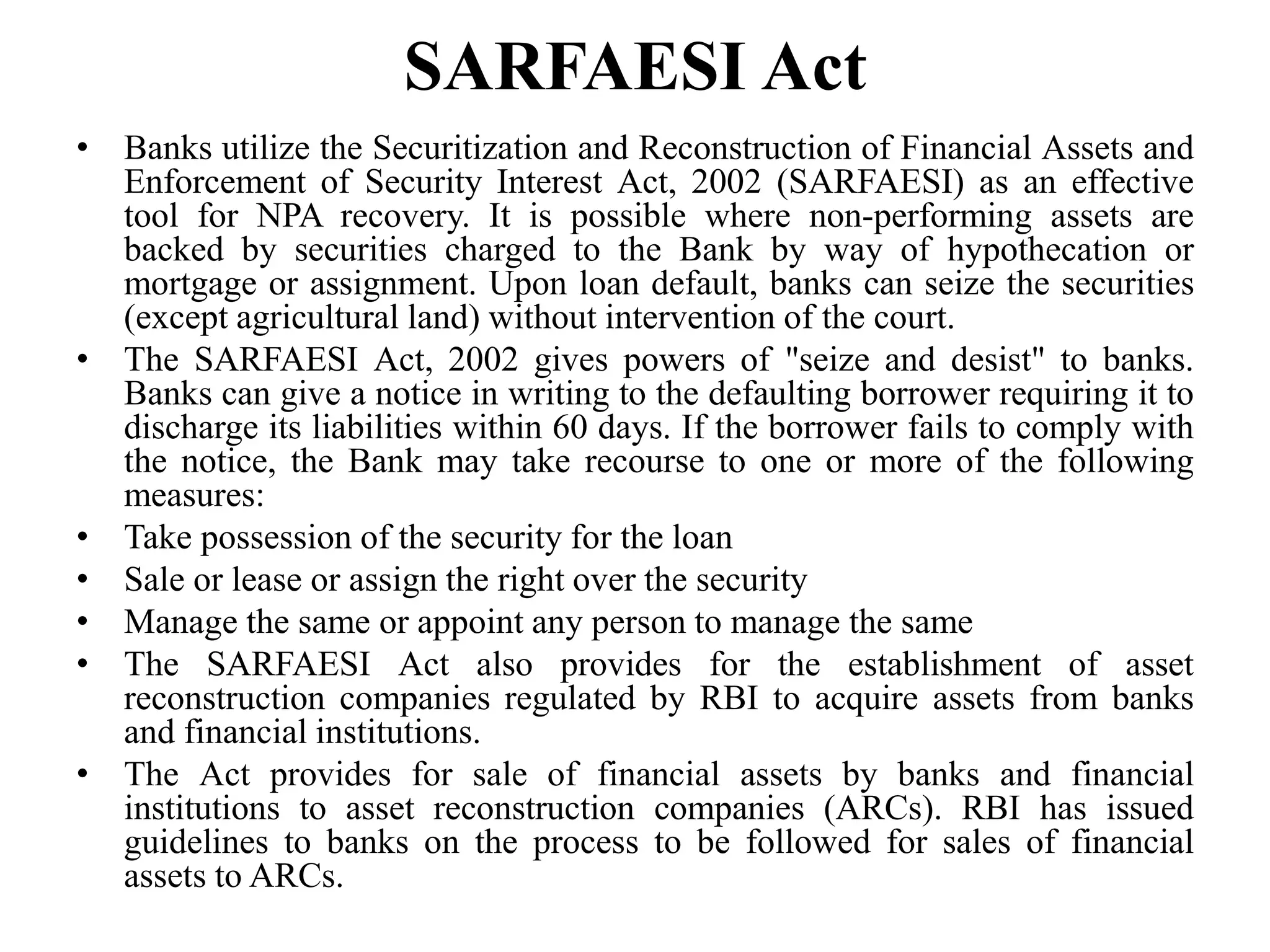 SARFAESI Act
• Banks utilize the Securitization and Reconstruction of Financial Assets and
Enforcement of Security Interest Act, 2002 (SARFAESI) as an effective
tool for NPA recovery. It is possible where non-performing assets are
backed by securities charged to the Bank by way of hypothecation or
mortgage or assignment. Upon loan default, banks can seize the securities
(except agricultural land) without intervention of the court.
• The SARFAESI Act, 2002 gives powers of "seize and desist" to banks.
Banks can give a notice in writing to the defaulting borrower requiring it to
discharge its liabilities within 60 days. If the borrower fails to comply with
the notice, the Bank may take recourse to one or more of the following
measures:
• Take possession of the security for the loan
• Sale or lease or assign the right over the security
• Manage the same or appoint any person to manage the same
• The SARFAESI Act also provides for the establishment of asset
reconstruction companies regulated by RBI to acquire assets from banks
and financial institutions.
• The Act provides for sale of financial assets by banks and financial
institutions to asset reconstruction companies (ARCs). RBI has issued
guidelines to banks on the process to be followed for sales of financial
assets to ARCs.
 