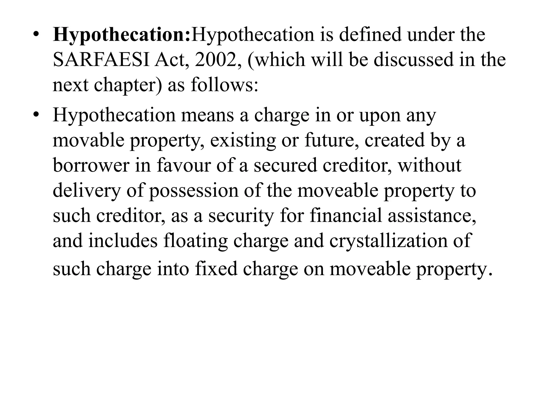 • Hypothecation:Hypothecation is defined under the
SARFAESI Act, 2002, (which will be discussed in the
next chapter) as follows:
• Hypothecation means a charge in or upon any
movable property, existing or future, created by a
borrower in favour of a secured creditor, without
delivery of possession of the moveable property to
such creditor, as a security for financial assistance,
and includes floating charge and crystallization of
such charge into fixed charge on moveable property.
 